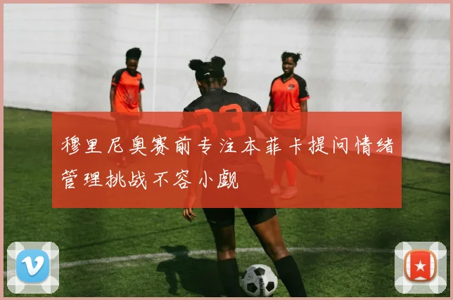 穆里尼奥赛前专注本菲卡提问情绪管理挑战不容小觑