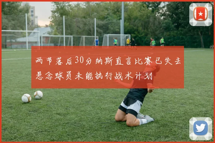 两节落后30分纳斯直言比赛已失去悬念球员未能执行战术计划