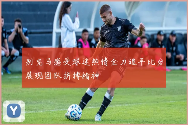 别克马感受球迷热情全力追平比分展现团队拼搏精神
