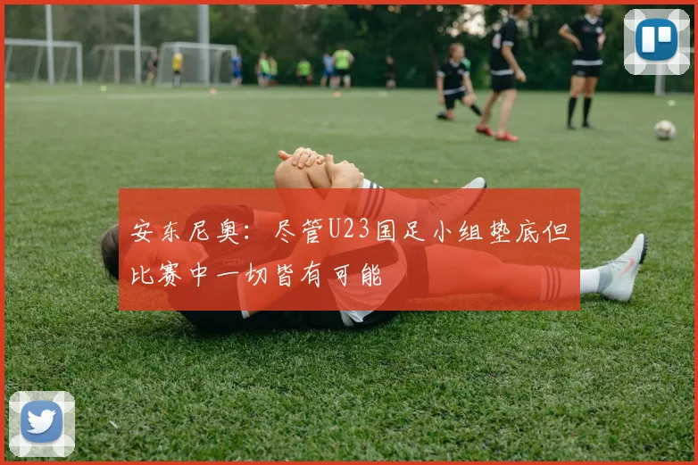 安东尼奥：尽管U23国足小组垫底但比赛中一切皆有可能