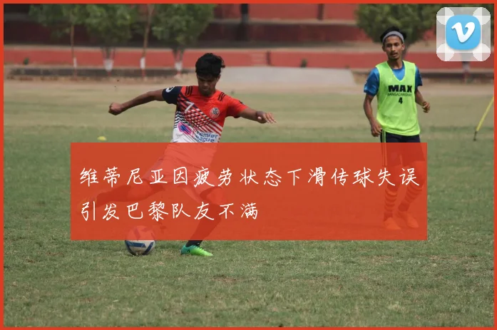 维蒂尼亚因疲劳状态下滑传球失误引发巴黎队友不满