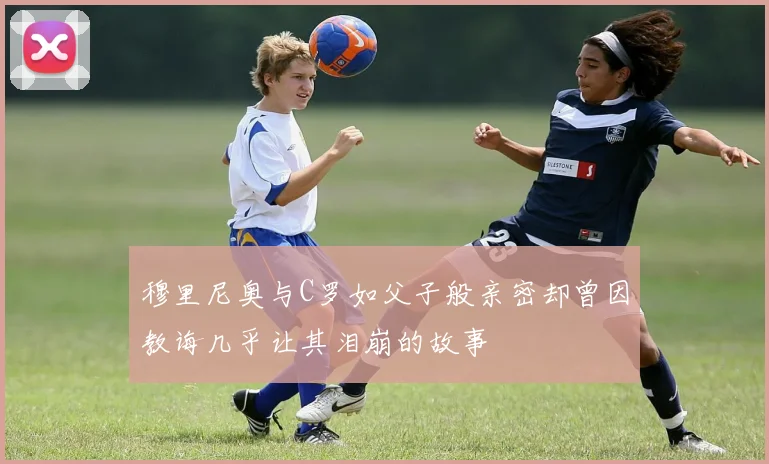 穆里尼奥与C罗如父子般亲密却曾因教诲几乎让其泪崩的故事