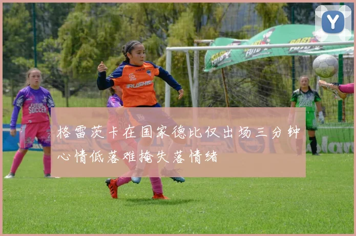 格雷茨卡在国家德比仅出场三分钟心情低落难掩失落情绪