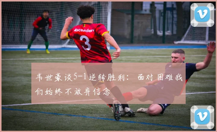 韦世豪谈5-1逆转胜利：面对困难我们始终不放弃信念
