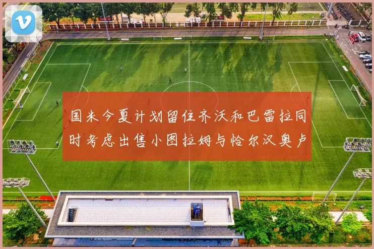 国米今夏计划留住齐沃和巴雷拉同时考虑出售小图拉姆与恰尔汉奥卢