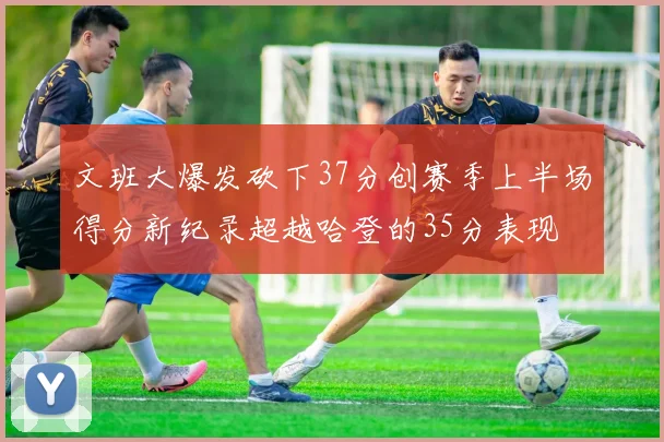 文班大爆发砍下37分创赛季上半场得分新纪录超越哈登的35分表现