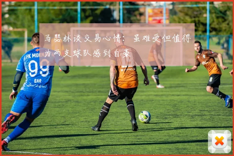 马瑟林谈交易心情：虽难受但值得为两支球队感到自豪