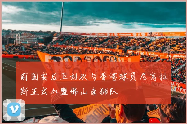 前国安后卫刘欢与香港球员尼高拉斯正式加盟佛山南狮队