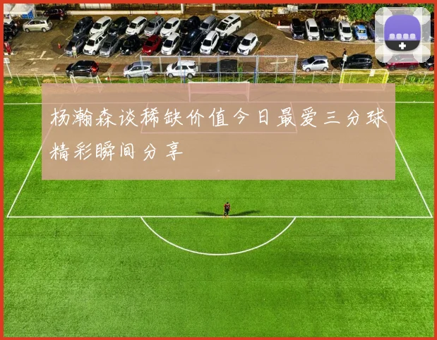 杨瀚森谈稀缺价值今日最爱三分球精彩瞬间分享