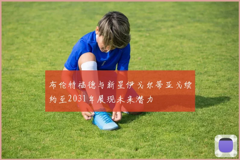 布伦特福德与新星伊戈尔蒂亚戈续约至2031年展现未来潜力