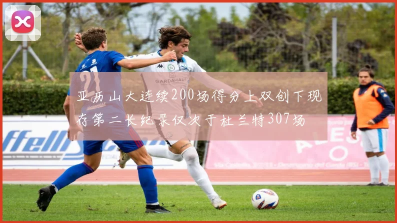 亚历山大连续200场得分上双创下现存第二长纪录仅次于杜兰特307场