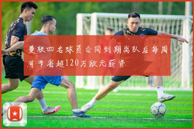 曼联四名球员合同到期离队后每周可节省超120万欧元薪资