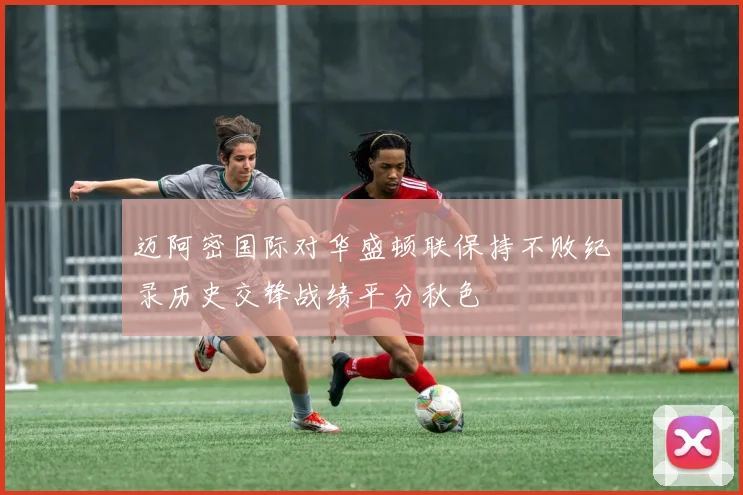 迈阿密国际对华盛顿联保持不败纪录历史交锋战绩平分秋色