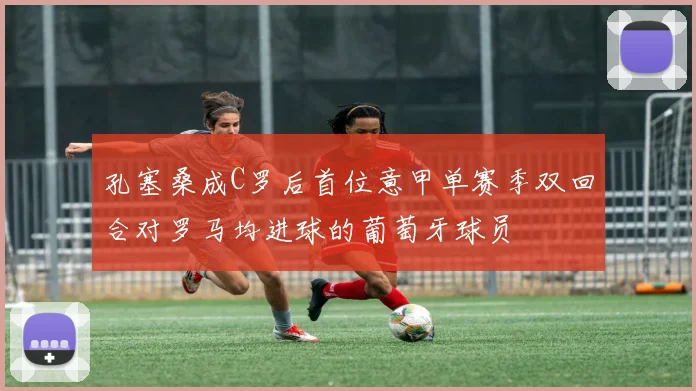 孔塞桑成C罗后首位意甲单赛季双回合对罗马均进球的葡萄牙球员