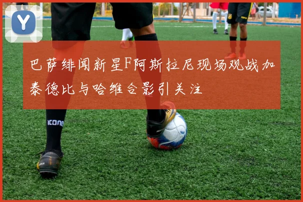 巴萨绯闻新星F阿斯拉尼现场观战加泰德比与哈维合影引关注