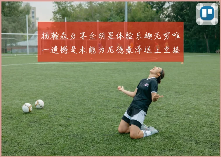 杨瀚森分享全明星体验乐趣无穷唯一遗憾是未能为尼德豪泽送上空接助攻