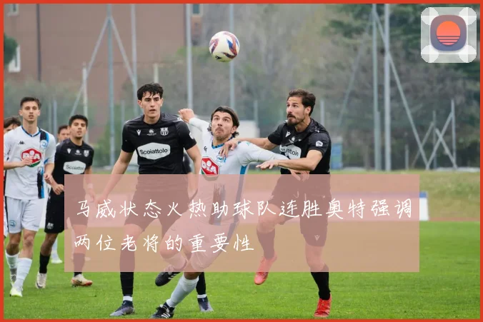 马威状态火热助球队连胜奥特强调两位老将的重要性